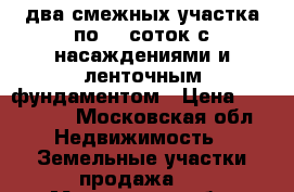 два смежных участка по 10 соток с насаждениями и ленточным фундаментом › Цена ­ 750 000 - Московская обл. Недвижимость » Земельные участки продажа   . Московская обл.